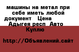 машины на метал при себе иметь любой документ › Цена ­ 7 000 - Адыгея респ. Авто » Куплю   